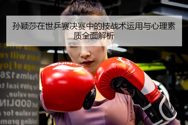 孙颖莎在世乒赛决赛中的技战术运用与心理素质全面解析